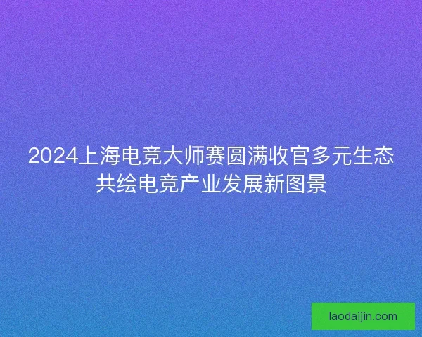 2024上海电竞大师赛圆满收官多元生态共绘电竞产业发展新图景