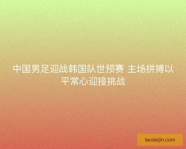 中国男足迎战韩国队世预赛 主场拼搏以平常心迎接挑战
