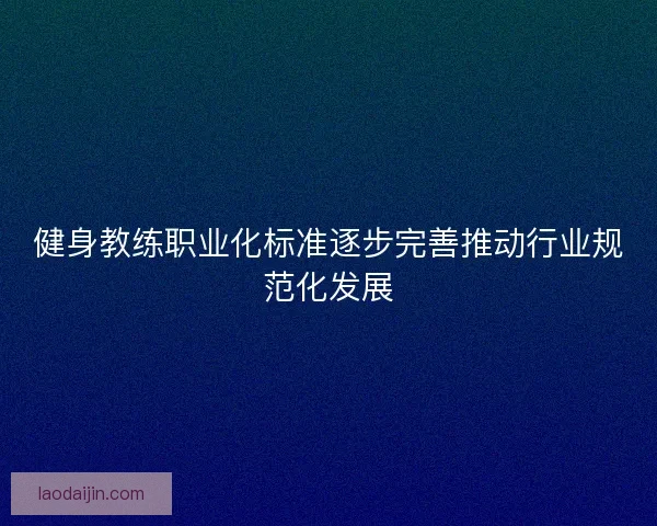 健身教练职业化标准逐步完善推动行业规范化发展