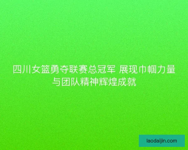 四川女篮勇夺联赛总冠军 展现巾帼力量与团队精神辉煌成就