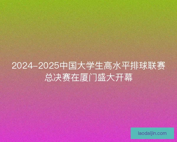 2024-2025中国大学生高水平排球联赛总决赛在厦门盛大开幕