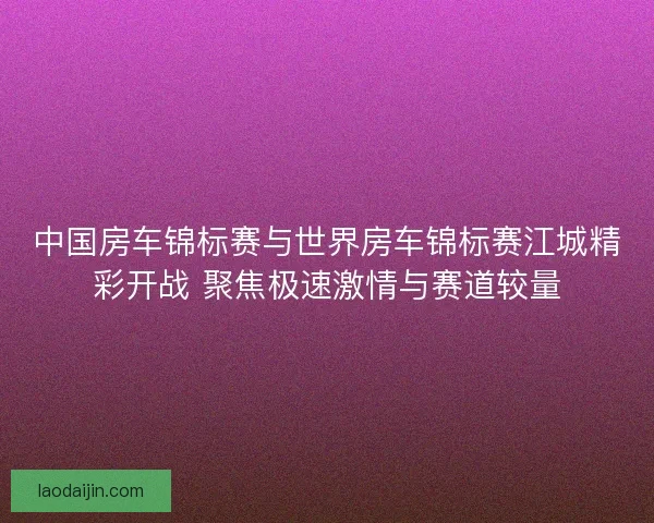 中国房车锦标赛与世界房车锦标赛江城精彩开战 聚焦极速激情与赛道较量