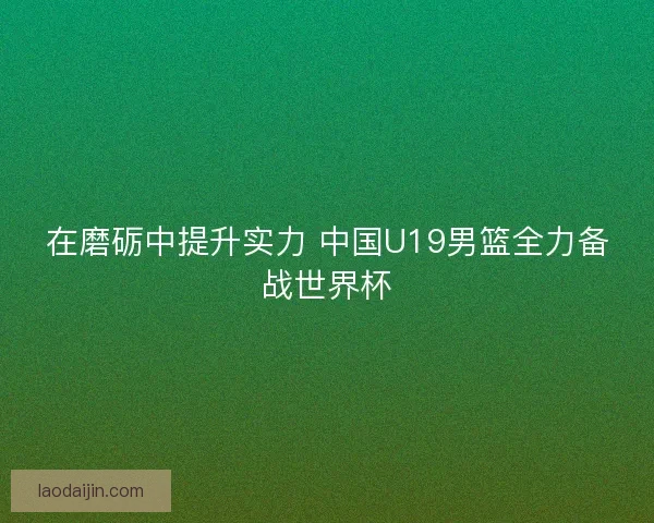 在磨砺中提升实力 中国U19男篮全力备战世界杯