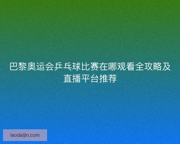 巴黎奥运会乒乓球比赛在哪观看全攻略及直播平台推荐