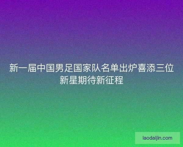 新一届中国男足国家队名单出炉喜添三位新星期待新征程