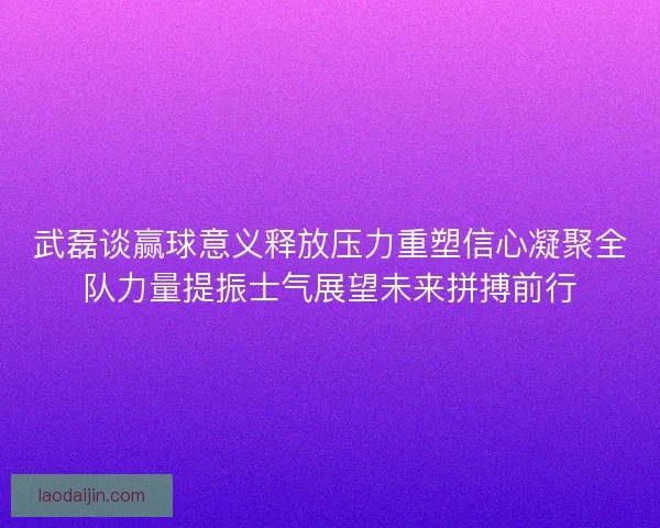 武磊谈赢球意义释放压力重塑信心凝聚全队力量提振士气展望未来拼搏前行