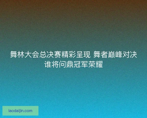 舞林大会总决赛精彩呈现 舞者巅峰对决谁将问鼎冠军荣耀