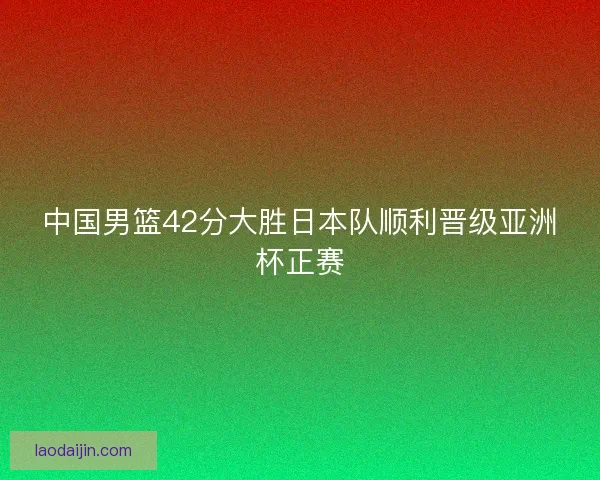 中国男篮42分大胜日本队顺利晋级亚洲杯正赛