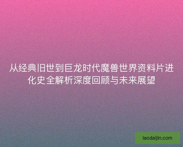 从经典旧世到巨龙时代魔兽世界资料片进化史全解析深度回顾与未来展望