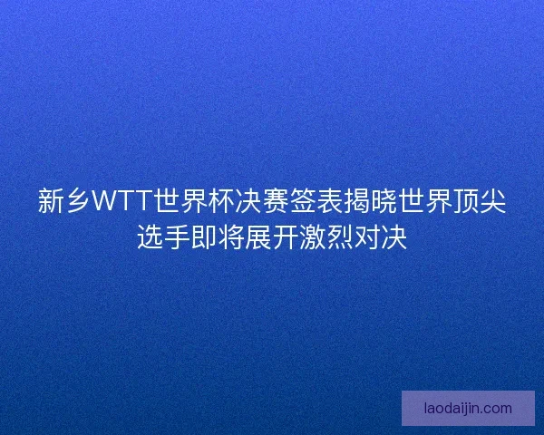 新乡WTT世界杯决赛签表揭晓世界顶尖选手即将展开激烈对决