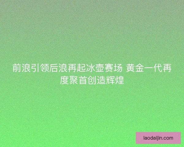 前浪引领后浪再起冰壶赛场 黄金一代再度聚首创造辉煌