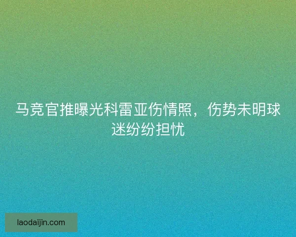 马竞官推曝光科雷亚伤情照，伤势未明球迷纷纷担忧