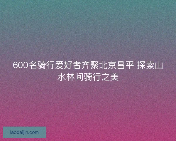 600名骑行爱好者齐聚北京昌平 探索山水林间骑行之美