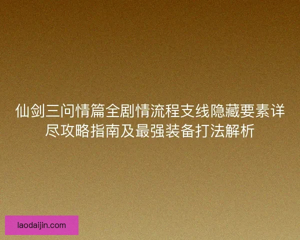 仙剑三问情篇全剧情流程支线隐藏要素详尽攻略指南及最强装备打法解析 仙剑三问情篇全剧情流程支线隐藏要素详尽攻略指南及最强装备打法解析