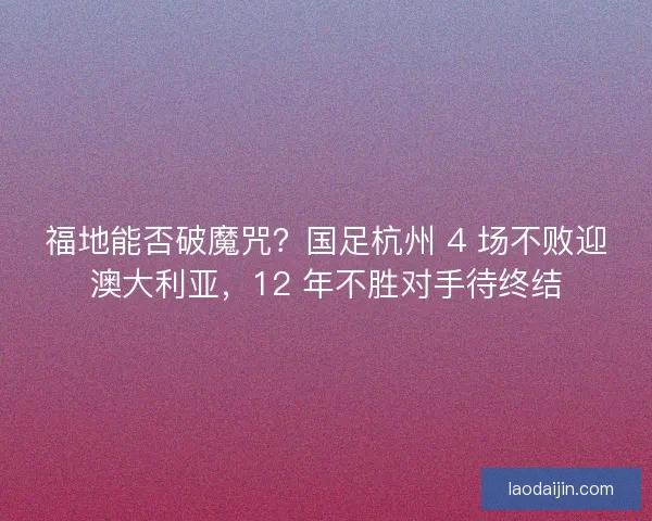福地能否破魔咒？国足杭州 4 场不败迎澳大利亚，12 年不胜对手待终结