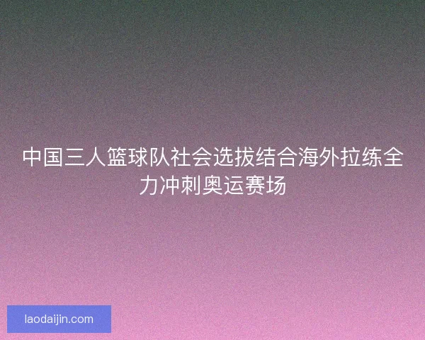 中国三人篮球队社会选拔结合海外拉练全力冲刺奥运赛场 中国三人篮球队社会选拔结合海外拉练全力冲刺奥运赛场