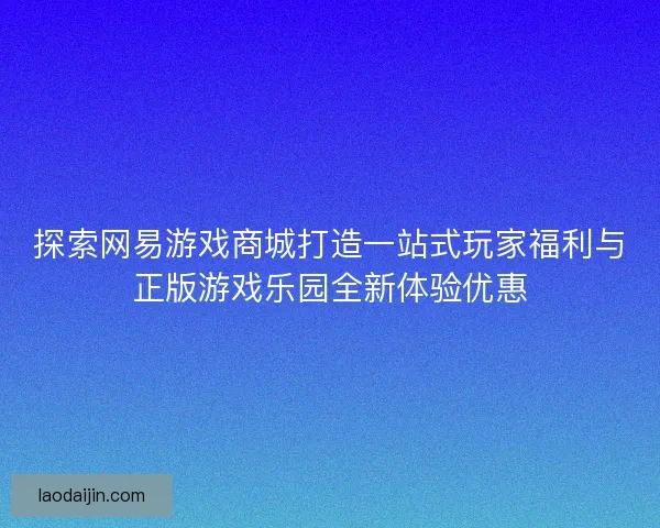 探索网易游戏商城打造一站式玩家福利与正版游戏乐园全新体验优惠 探索网易游戏商城打造一站式玩家福利与正版游戏乐园全新体验优惠