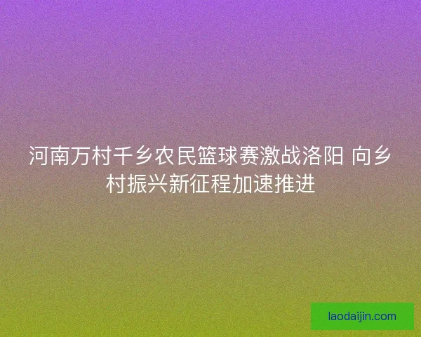 河南万村千乡农民篮球赛激战洛阳 向乡村振兴新征程加速推进