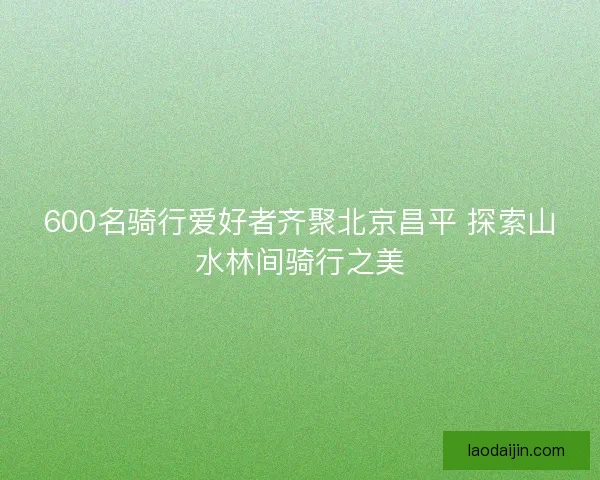 600名骑行爱好者齐聚北京昌平 探索山水林间骑行之美