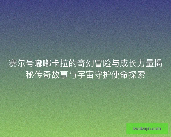 赛尔号嘟嘟卡拉的奇幻冒险与成长力量揭秘传奇故事与宇宙守护使命探索