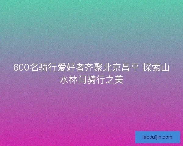 600名骑行爱好者齐聚北京昌平 探索山水林间骑行之美