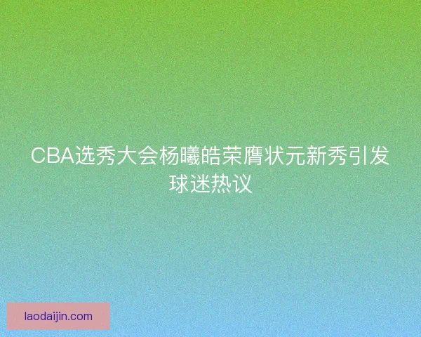CBA选秀大会杨曦皓荣膺状元新秀引发球迷热议