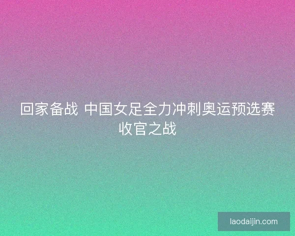 回家备战 中国女足全力冲刺奥运预选赛收官之战 回家备战 中国女足全力冲刺奥运预选赛收官之战