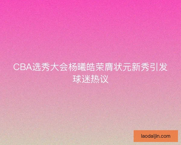 CBA选秀大会杨曦皓荣膺状元新秀引发球迷热议 CBA选秀大会杨曦皓荣膺状元新秀引发球迷热议