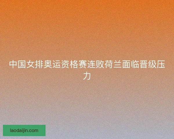 中国女排奥运资格赛连败荷兰面临晋级压力 中国女排奥运资格赛连败荷兰面临晋级压力