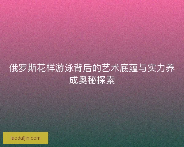 俄罗斯花样游泳背后的艺术底蕴与实力养成奥秘探索 俄罗斯花样游泳背后的艺术底蕴与实力养成奥秘探索